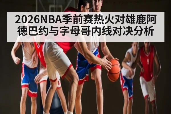 2026NBA季前赛热火对雄鹿阿德巴约与字母哥内线对决分析