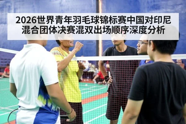2026世界青年羽毛球锦标赛中国对印尼混合团体决赛混双出场顺序深度分析