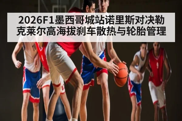 2026F1墨西哥城站诺里斯对决勒克莱尔高海拔刹车散热与轮胎管理